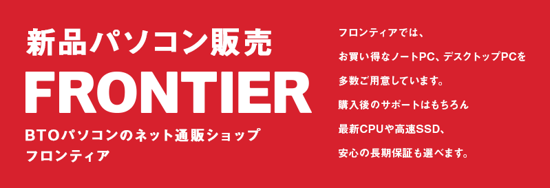 新品パソコン販売 BTOパソコンのネット通販ショップ フロンティア フロンティアでは、お買い得なノートPC、デスクトップPCを多数ご用意しています。購入後の無料電話サポートはもちろん最新CPUや高速SSD、安心の長期保証も選べます。